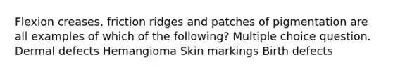 Flexion creases, friction ridges and patches of pigmentation are all examples of which of the following? Multiple choice question. Dermal defects Hemangioma Skin markings Birth defects