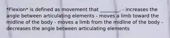 *Flexion* is defined as movement that ________. - increases the angle between articulating elements - moves a limb toward the midline of the body - moves a limb from the midline of the body - decreases the angle between articulating elements