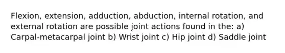 Flexion, extension, adduction, abduction, internal rotation, and external rotation are possible joint actions found in the: a) Carpal-metacarpal joint b) Wrist joint c) Hip joint d) Saddle joint