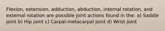 Flexion, extension, adduction, abduction, internal rotation, and external rotation are possible joint actions found in the: a) Saddle joint b) Hip joint c) Carpal-metacarpal joint d) Wrist joint