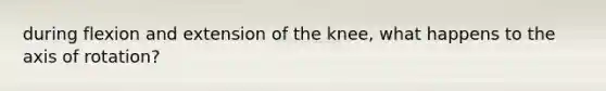 during flexion and extension of the knee, what happens to the axis of rotation?