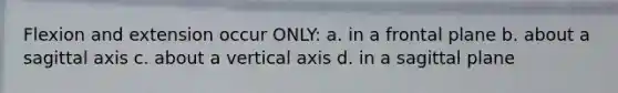 Flexion and extension occur ONLY: a. in a frontal plane b. about a sagittal axis c. about a vertical axis d. in a sagittal plane