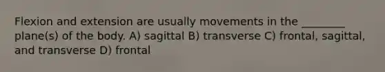 Flexion and extension are usually movements in the ________ plane(s) of the body. A) sagittal B) transverse C) frontal, sagittal, and transverse D) frontal