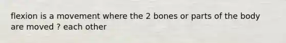 flexion is a movement where the 2 bones or parts of the body are moved ? each other