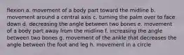 flexion a. movement of a body part toward the midline b. movement around a central axis c. turning the palm over to face down d. decreasing the angle between two bones e. movement of a body part away from the midline f. increasing the angle between two bones g. movement of the ankle that decreases the angle between the foot and leg h. movement in a circle