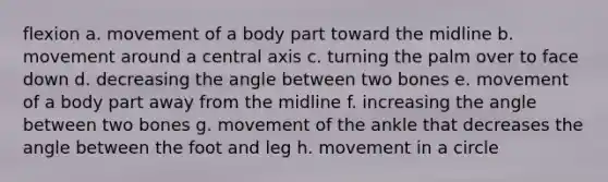 flexion a. movement of a body part toward the midline b. movement around a central axis c. turning the palm over to face down d. decreasing the angle between two bones e. movement of a body part away from the midline f. increasing the angle between two bones g. movement of the ankle that decreases the angle between the foot and leg h. movement in a circle