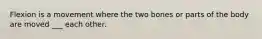 Flexion is a movement where the two bones or parts of the body are moved ___ each other.