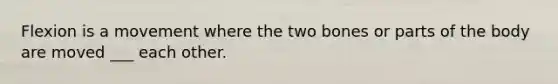 Flexion is a movement where the two bones or parts of the body are moved ___ each other.
