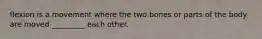 flexion is a movement where the two bones or parts of the body are moved _________ each other.