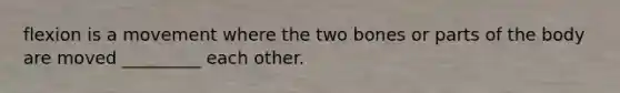 flexion is a movement where the two bones or parts of the body are moved _________ each other.