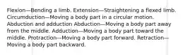 Flexion—Bending a limb. Extension—Straightening a flexed limb. Circumduction—Moving a body part in a circular motion. Abduction and adduction Abduction—Moving a body part away from the middle. Adduction—Moving a body part toward the middle. Protraction—Moving a body part forward. Retraction—Moving a body part backward.