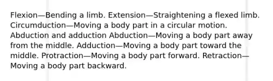 Flexion—Bending a limb. Extension—Straightening a flexed limb. Circumduction—Moving a body part in a circular motion. Abduction and adduction Abduction—Moving a body part away from the middle. Adduction—Moving a body part toward the middle. Protraction—Moving a body part forward. Retraction—Moving a body part backward.