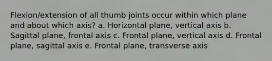 Flexion/extension of all thumb joints occur within which plane and about which axis? a. Horizontal plane, vertical axis b. Sagittal plane, frontal axis c. Frontal plane, vertical axis d. Frontal plane, sagittal axis e. Frontal plane, transverse axis