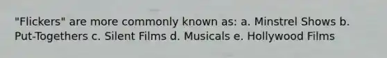 "Flickers" are more commonly known as: a. Minstrel Shows b. Put-Togethers c. Silent Films d. Musicals e. Hollywood Films