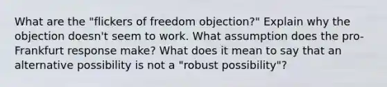 What are the "flickers of freedom objection?" Explain why the objection doesn't seem to work. What assumption does the pro-Frankfurt response make? What does it mean to say that an alternative possibility is not a "robust possibility"?