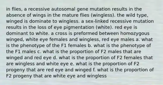 in flies, a recessive autosomal gene mutation results in the absence of wings in the mature flies (wingless). the wild type, winged is dominate to wingless. a sex-linked recessive mutation results in the loss of eye pigmentation (white). red eye is dominant to white. a cross is preformed between homozygous winged, white eye females and wingless, red eye males a. what is the phenotype of the F1 females b. what is the phenotype of the F1 males c. what is the proportion of F2 males that are winged and red eye d. what is the proportion of F2 females that are wingless and white eye e. what is the proportion of F2 progeny that are red eye and winged f. what is the proportion of F2 progeny that are white eye and wingless