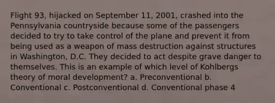 Flight 93, hijacked on September 11, 2001, crashed into the Pennsylvania countryside because some of the passengers decided to try to take control of the plane and prevent it from being used as a weapon of mass destruction against structures in Washington, D.C. They decided to act despite grave danger to themselves. This is an example of which level of Kohlbergs theory of moral development? a. Preconventional b. Conventional c. Postconventional d. Conventional phase 4