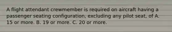 A flight attendant crewmember is required on aircraft having a passenger seating configuration, excluding any pilot seat, of A. 15 or more. B. 19 or more. C. 20 or more.