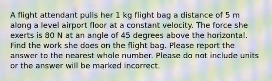 A flight attendant pulls her 1 kg flight bag a distance of 5 m along a level airport floor at a constant velocity. The force she exerts is 80 N at an angle of 45 degrees above the horizontal. Find the work she does on the flight bag. Please report the answer to the nearest whole number. Please do not include units or the answer will be marked incorrect.