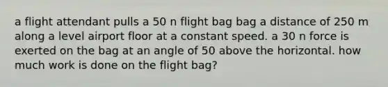 a flight attendant pulls a 50 n flight bag bag a distance of 250 m along a level airport floor at a constant speed. a 30 n force is exerted on the bag at an angle of 50 above the horizontal. how much work is done on the flight bag?