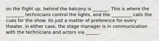 on the flight up, behind the balcony is _______. This is where the ________ technicians control the lights, and the _________ calls the cues for the show. its just a matter of preference for every theater. in either case, the stage manager is in communication with the technicians and actors via ______.