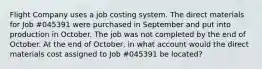 Flight Company uses a job costing system. The direct materials for Job #045391 were purchased in September and put into production in October. The job was not completed by the end of October. At the end of October, in what account would the direct materials cost assigned to Job #045391 be located?