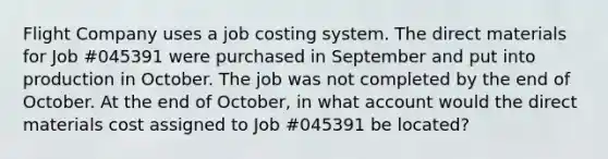 Flight Company uses a job costing system. The direct materials for Job #045391 were purchased in September and put into production in October. The job was not completed by the end of October. At the end of October, in what account would the direct materials cost assigned to Job #045391 be located?