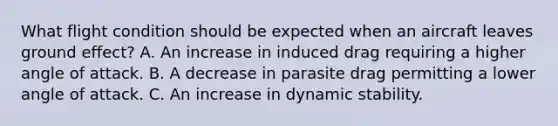 What flight condition should be expected when an aircraft leaves ground effect? A. An increase in induced drag requiring a higher angle of attack. B. A decrease in parasite drag permitting a lower angle of attack. C. An increase in dynamic stability.