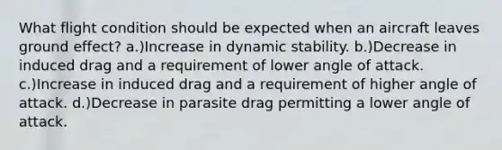 What flight condition should be expected when an aircraft leaves ground effect? a.)Increase in dynamic stability. b.)Decrease in induced drag and a requirement of lower angle of attack. c.)Increase in induced drag and a requirement of higher angle of attack. d.)Decrease in parasite drag permitting a lower angle of attack.