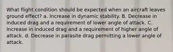 What flight condition should be expected when an aircraft leaves ground effect? a. Increase in dynamic stability. B. Decrease in induced drag and a requirement of lower angle of attack. C. Increase in induced drag and a requirement of higher angle of attack. d. Decrease in parasite drag permitting a lower angle of attack.