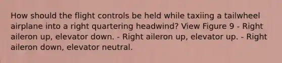 How should the flight controls be held while taxiing a tailwheel airplane into a right quartering headwind? View Figure 9 - Right aileron up, elevator down. - Right aileron up, elevator up. - Right aileron down, elevator neutral.