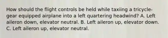 How should the flight controls be held while taxiing a tricycle-gear equipped airplane into a left quartering headwind? A. Left aileron down, elevator neutral. B. Left aileron up, elevator down. C. Left aileron up, elevator neutral.