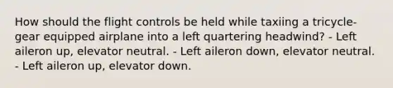 How should the flight controls be held while taxiing a tricycle-gear equipped airplane into a left quartering headwind? - Left aileron up, elevator neutral. - Left aileron down, elevator neutral. - Left aileron up, elevator down.