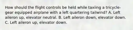 How should the flight controls be held while taxiing a tricycle-gear equipped airplane with a left quartering tailwind? A. Left aileron up, elevator neutral. B. Left aileron down, elevator down. C. Left aileron up, elevator down.