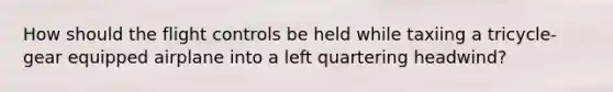 How should the flight controls be held while taxiing a tricycle-gear equipped airplane into a left quartering headwind?