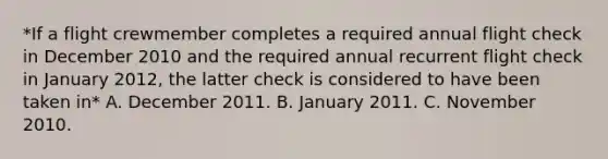 *If a flight crewmember completes a required annual flight check in December 2010 and the required annual recurrent flight check in January 2012, the latter check is considered to have been taken in* A. December 2011. B. January 2011. C. November 2010.