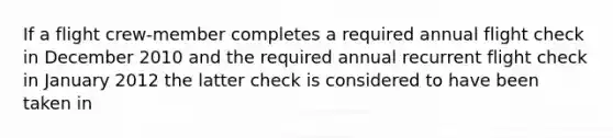 If a flight crew-member completes a required annual flight check in December 2010 and the required annual recurrent flight check in January 2012 the latter check is considered to have been taken in