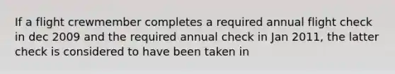 If a flight crewmember completes a required annual flight check in dec 2009 and the required annual check in Jan 2011, the latter check is considered to have been taken in