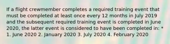 If a flight crewmember completes a required training event that must be completed at least once every 12 months in July 2019 and the subsequent required training event is completed in June 2020, the latter event is considered to have been completed in: * 1. June 2020 2. January 2020 3. July 2020 4. February 2020