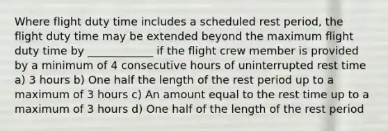 Where flight duty time includes a scheduled rest period, the flight duty time may be extended beyond the maximum flight duty time by ____________ if the flight crew member is provided by a minimum of 4 consecutive hours of uninterrupted rest time a) 3 hours b) One half the length of the rest period up to a maximum of 3 hours c) An amount equal to the rest time up to a maximum of 3 hours d) One half of the length of the rest period