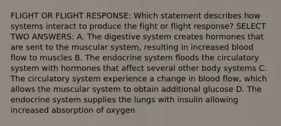 FLIGHT OR FLIGHT RESPONSE: Which statement describes how systems interact to produce the fight or flight response? SELECT TWO ANSWERS: A. The digestive system creates hormones that are sent to the muscular system, resulting in increased blood flow to muscles B. The endocrine system floods the circulatory system with hormones that affect several other body systems C. The circulatory system experience a change in blood flow, which allows the muscular system to obtain additional glucose D. The endocrine system supplies the lungs with insulin allowing increased absorption of oxygen