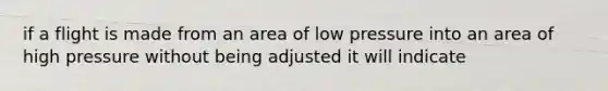 if a flight is made from an area of low pressure into an area of high pressure without being adjusted it will indicate