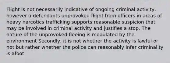 Flight is not necessarily indicative of ongoing criminal activity, however a defendants unprovoked flight from officers in areas of heavy narcotics trafficking supports reasonable suspicion that may be involved in criminal activity and justifies a stop. The nature of the unprovoked fleeing is modulated by the environment Secondly, it is not whether the activity is lawful or not but rather whether the police can reasonably infer criminality is afoot