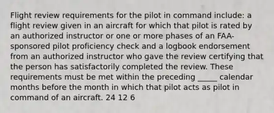 Flight review requirements for the pilot in command include: a flight review given in an aircraft for which that pilot is rated by an authorized instructor or one or more phases of an FAA-sponsored pilot proficiency check and a logbook endorsement from an authorized instructor who gave the review certifying that the person has satisfactorily completed the review. These requirements must be met within the preceding _____ calendar months before the month in which that pilot acts as pilot in command of an aircraft. 24 12 6