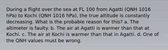 During a flight over the sea at FL 100 from Agatti (QNH 1016 hPa) to Kochi (QNH 1016 hPa), the true altitude is constantly decreasing. What is the probable reason for this? a. The altimeter is faulty. b. The air at Agatti is warmer than that at Kochi. c. The air at Kochi is warmer than that in Agatti. d. One of the QNH values must be wrong.