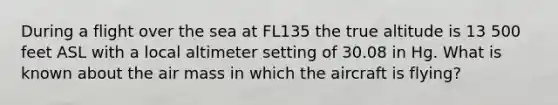 During a flight over the sea at FL135 the true altitude is 13 500 feet ASL with a local altimeter setting of 30.08 in Hg. What is known about the air mass in which the aircraft is flying?