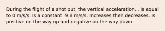 During the flight of a shot put, the vertical acceleration... Is equal to 0 m/s/s. Is a constant -9.8 m/s/s. Increases then decreases. Is positive on the way up and negative on the way down.