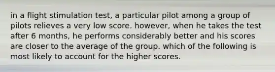 in a flight stimulation test, a particular pilot among a group of pilots relieves a very low score. however, when he takes the test after 6 months, he performs considerably better and his scores are closer to the average of the group. which of the following is most likely to account for the higher scores.