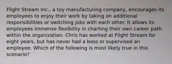 Flight Stream Inc., a toy manufacturing company, encourages its employees to enjoy their work by taking on additional responsibilities or switching jobs with each other. It allows its employees immense flexibility in charting their own career path within the organization. Chris has worked at Flight Stream for eight years, but has never had a boss or supervised an employee. Which of the following is most likely true in this scenario?