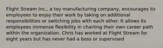 Flight Stream Inc., a toy manufacturing company, encourages its employees to enjoy their work by taking on additional responsibilities or switching jobs with each other. It allows its employees immense flexibility in charting their own career path within the organization. Chris has worked at Flight Stream for eight years but has never had a boss or supervised